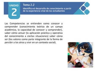 Las Competencias se entienden como conocer y
comprender (conocimiento teórico de un campo
académico, la capacidad de conocer y comprender),
saber cómo actuar (la aplicación práctica y operativa
del conocimiento a ciertas situaciones) saber cómo
ser (los valores como parte integrante de la forma de
percibir a los otros y vivir en un contexto social).
 