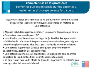 Competencias de los profesores
Elementos que deben considerar los docentes al
implementar el proceso de enseñanza de su
especialidad
Algunos estudios enfatizan que se ha producido un cambio hacia las
ocupaciones laborales con mayores exigencias en materia de
Competencias
• Algunas habilidades parecen estar en una mayor demanda que antes
• Competencias específicas en TIC
• Habilidades para la relación con la gente (softskills): Por ejemplo las
habilidades de relaciones interpersonales y comunicativas, pero siguen
siendo complementarias a las áreas sustantivas de los conocimientos
• Competencias genéricas (trabajo en equipo, emprendimiento,
adaptabilidad, gestión del conocimiento)
• Competencias generales vs específicas: Implicaciones para la oferta
educativa de los distintos tipos de instituciones terciarias
• Se detecta un exceso de oferta de titulados superiores en relación con
las exigencias del mercado laboral
 