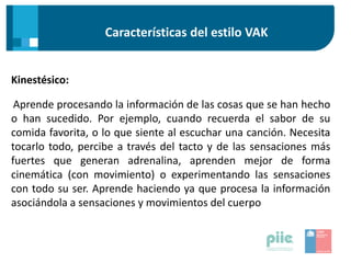 Características del estilo VAK
Kinestésico:
Aprende procesando la información de las cosas que se han hecho
o han sucedido. Por ejemplo, cuando recuerda el sabor de su
comida favorita, o lo que siente al escuchar una canción. Necesita
tocarlo todo, percibe a través del tacto y de las sensaciones más
fuertes que generan adrenalina, aprenden mejor de forma
cinemática (con movimiento) o experimentando las sensaciones
con todo su ser. Aprende haciendo ya que procesa la información
asociándola a sensaciones y movimientos del cuerpo
 