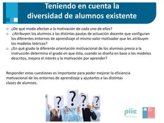 Teniendo en cuenta la
diversidad de alumnos existente
o ¿De qué modo afectan a la motivación de cada uno de ellos?
o ¿Atribuyen los alumnos a las distintas pautas de actuación docente que configuran
los diferentes entornos de aprendizaje el mismo valor motivador que les atribuyen
los modelos teóricos?
o ¿En qué grado la diferente orientación motivacional de los alumnos previa a la
instrucción determina el grado en que ésta, cuando se diseña en base a los modelos
descritos, mejora el interés y la motivación por aprender?
Responder estas cuestiones es importante para poder mejorar la eficiencia
motivacional de los entornos de aprendizaje y ajustarlos a las distintas
clases de alumnos.
 