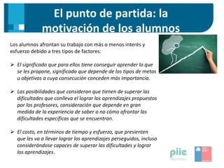 El punto de partida: la
motivación de los alumnos
Los alumnos afrontan su trabajo con más o menos interés y
esfuerzo debido a tres tipos de factores:
 El significado que para ellos tiene conseguir aprender lo que
se les propone, significado que depende de los tipos de metas
u objetivos a cuya consecución conceden más importancia.
 Las posibilidades que consideran que tienen de superar las
dificultades que conlleva el lograr los aprendizajes propuestos
por los profesores, consideración que depende en gran
medida de la experiencia de saber o no cómo afrontar las
dificultades específicas que se encuentran.
 El costo, en términos de tiempo y esfuerzo, que presienten
que les va a llevar lograr los aprendizajes perseguidos, incluso
considerándose capaces de superar las dificultades y lograr
los aprendizajes.
 