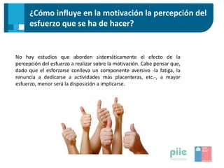¿Cómo influye en la motivación la percepción del
esfuerzo que se ha de hacer?
No hay estudios que aborden sistemáticamente el efecto de la
percepción del esfuerzo a realizar sobre la motivación. Cabe pensar que,
dado que el esforzarse conlleva un componente aversivo -la fatiga, la
renuncia a dedicarse a actividades más placenteras, etc.-, a mayor
esfuerzo, menor será la disposición a implicarse.
 