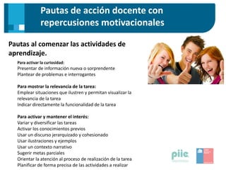 Pautas de acción docente con
repercusiones motivacionales
Pautas al comenzar las actividades de
aprendizaje.
Para activar la curiosidad:
Presentar de información nueva o sorprendente
Plantear de problemas e interrogantes
Para mostrar la relevancia de la tarea:
Emplear situaciones que ilustren y permitan visualizar la
relevancia de la tarea
Indicar directamente la funcionalidad de la tarea
Para activar y mantener el interés:
Variar y diversificar las tareas
Activar los conocimientos previos
Usar un discurso jerarquizado y cohesionado
Usar ilustraciones y ejemplos
Usar un contexto narrativo
Sugerir metas parciales
Orientar la atención al proceso de realización de la tarea
Planificar de forma precisa de las actividades a realizar
 