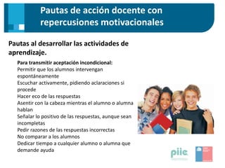 Pautas de acción docente con
repercusiones motivacionales
Pautas al desarrollar las actividades de
aprendizaje.
Para transmitir aceptación incondicional:
Permitir que los alumnos intervengan
espontáneamente
Escuchar activamente, pidiendo aclaraciones si
procede
Hacer eco de las respuestas
Asentir con la cabeza mientras el alumno o alumna
hablan
Señalar lo positivo de las respuestas, aunque sean
incompletas
Pedir razones de las respuestas incorrectas
No comparar a los alumnos
Dedicar tiempo a cualquier alumno o alumna que
demande ayuda
 