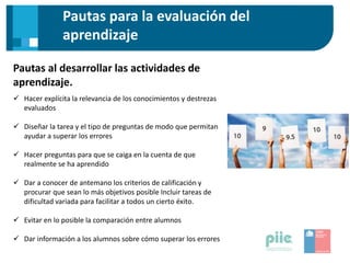 Pautas para la evaluación del
aprendizaje
Pautas al desarrollar las actividades de
aprendizaje.
 Hacer explícita la relevancia de los conocimientos y destrezas
evaluados
 Diseñar la tarea y el tipo de preguntas de modo que permitan
ayudar a superar los errores
 Hacer preguntas para que se caiga en la cuenta de que
realmente se ha aprendido
 Dar a conocer de antemano los criterios de calificación y
procurar que sean lo más objetivos posible Incluir tareas de
dificultad variada para facilitar a todos un cierto éxito.
 Evitar en lo posible la comparación entre alumnos
 Dar información a los alumnos sobre cómo superar los errores
 