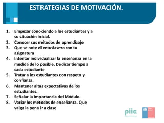 ESTRATEGIAS DE MOTIVACIÓN.
1. Empezar conociendo a los estudiantes y a
su situación inicial.
2. Conocer sus métodos de aprendizaje
3. Que se note el entusiasmo con tu
asignatura
4. Intentar individualizar la enseñanza en la
medida de lo posible. Dedicar tiempo a
cada estudiante
5. Tratar a los estudiantes con respeto y
confianza.
6. Mantener altas expectativas de los
estudiantes.
7. Señalar la importancia del Módulo.
8. Variar los métodos de enseñanza. Que
valga la pena ir a clase
 