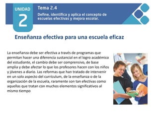 Enseñanza efectiva para una escuela eficaz
La enseñanza debe ser efectiva a través de programas que
permitan hacer una diferencia sustancial en el logro académico
del estudiante, el cambio debe ser comprensivo, de base
amplia y debe afectar lo que los profesores hacen con los niños
y jóvenes a diario. Las reformas que han tratado de intervenir
en un solo aspecto del currículum, de la enseñanza o de la
organización de la escuela, raramente son tan efectivas como
aquellas que tratan con muchos elementos significativos al
mismo tiempo
 