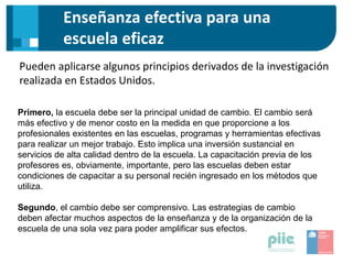 Enseñanza efectiva para una
escuela eficaz
Pueden aplicarse algunos principios derivados de la investigación
realizada en Estados Unidos.
Primero, la escuela debe ser la principal unidad de cambio. El cambio será
más efectivo y de menor costo en la medida en que proporcione a los
profesionales existentes en las escuelas, programas y herramientas efectivas
para realizar un mejor trabajo. Esto implica una inversión sustancial en
servicios de alta calidad dentro de la escuela. La capacitación previa de los
profesores es, obviamente, importante, pero las escuelas deben estar
condiciones de capacitar a su personal recién ingresado en los métodos que
utiliza.
Segundo, el cambio debe ser comprensivo. Las estrategias de cambio
deben afectar muchos aspectos de la enseñanza y de la organización de la
escuela de una sola vez para poder amplificar sus efectos.
 
