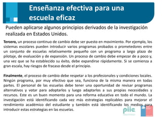 Enseñanza efectiva para una
escuela eficaz
Pueden aplicarse algunos principios derivados de la investigación
realizada en Estados Unidos.
Tercero, un proceso continuo de cambio debe ser puesto en movimiento. Por ejemplo, los
sistemas escolares pueden introducir varios programas probados o prometedores entre
un conjunto de escuelas relativamente pequeño con un programa a largo plazo de
pilotaje, de evaluación y de expansión. Un proceso de cambio debe empezar de a poco y,
una vez que se ha establecido su éxito, debe expandirse rápidamente. Si se comienza a
gran escala, hay riesgos de fracaso desde el principio.
Finalmente, el proceso de cambio debe respetar a los profesionales y condiciones locales.
Ningún programa, por muy efectivo que sea, funciona de la misma manera en todas
partes. El personal de las escuelas debe tener una oportunidad de revisar programas
alternativos y votar para adoptarlos y luego adaptarlos a sus propias necesidades y
recursos. Este es un buen momento para una reforma educativa en todo el mundo. La
investigación está identificando cada vez más estrategias replicables para mejorar el
rendimiento académico del estudiante y también está identificando los medios para
introducir estas estrategias en las escuelas.
 