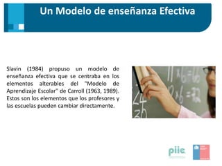 Un Modelo de enseñanza Efectiva
Slavin (1984) propuso un modelo de
enseñanza efectiva que se centraba en los
elementos alterables del "Modelo de
Aprendizaje Escolar" de Carroll (1963, 1989).
Estos son los elementos que los profesores y
las escuelas pueden cambiar directamente.
 