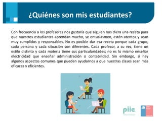 ¿Quiénes son mis estudiantes?
Con frecuencia a los profesores nos gustaría que alguien nos diera una receta para
que nuestros estudiantes aprendan mucho, se entusiasmen, estén atentos y sean
muy cumplidos y responsables. No es posible dar esa receta porque cada grupo,
cada persona y cada situación son diferentes. Cada profesor, a su vez, tiene un
estilo distinto y cada materia tiene sus particularidades; no es lo mismo enseñar
electricidad que enseñar administración o contabilidad. Sin embargo, sí hay
algunos aspectos comunes que pueden ayudarnos a que nuestras clases sean más
eficaces y eficientes.
 