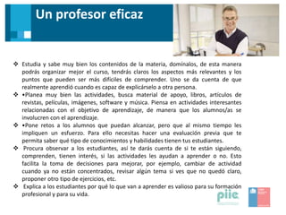 Un profesor eficaz
 Estudia y sabe muy bien los contenidos de la materia, domínalos, de esta manera
podrás organizar mejor el curso, tendrás claros los aspectos más relevantes y los
puntos que pueden ser más difíciles de comprender. Uno se da cuenta de que
realmente aprendió cuando es capaz de explicárselo a otra persona.
 •Planea muy bien las actividades, busca material de apoyo, libros, artículos de
revistas, películas, imágenes, software y música. Piensa en actividades interesantes
relacionadas con el objetivo de aprendizaje, de manera que los alumnos/as se
involucren con el aprendizaje.
 •Pone retos a los alumnos que puedan alcanzar, pero que al mismo tiempo les
impliquen un esfuerzo. Para ello necesitas hacer una evaluación previa que te
permita saber qué tipo de conocimientos y habilidades tienen tus estudiantes.
 Procura observar a los estudiantes, así te darás cuenta de si te están siguiendo,
comprenden, tienen interés, si las actividades les ayudan a aprender o no. Esto
facilita la toma de decisiones para mejorar, por ejemplo, cambiar de actividad
cuando ya no están concentrados, revisar algún tema si ves que no quedó claro,
proponer otro tipo de ejercicios, etc.
 Explica a los estudiantes por qué lo que van a aprender es valioso para su formación
profesional y para su vida.
 