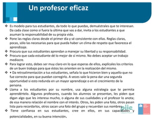 Un profesor eficaz
 Es modelo para tus estudiantes, da todo lo que puedas, demuéstrales que te interesan.
Da cada clase como si fuera la última que vas a dar, invita a los estudiantes a que
asuman la responsabilidad de su propia vida.
 Pone las reglas claras desde el primer día y sé consistente con ellas. Reglas claras,
pocas, sólo las necesarias para que pueda haber un clima de respeto que favorezca el
aprendizaje.
 Procura que sus estudiantes aprendan a manejar su libertad y su responsabilidad.
 Procura que cada estudiante dé lo mejor de sí mismo. No debes aceptar un trabajo
mediocre.
 Para lograr esto, debes ser muy claro en lo que esperas de ellos, explícales los criterios
de un buen trabajo para que éstos les orienten en la realización del mismo.
 • Da retroalimentación a tus estudiantes, señala lo que hicieron bien y aquello que no
fue correcto para que puedan corregirlo. A veces vale la pena dar una segunda
oportunidad si esto redunda en un mayor aprendizaje o en el crecimiento de la
persona.
 Llama a los estudiantes por su nombre, usa alguna estrategia que te permita
aprendértelo. Algunos profesores, cuando los alumnos se presentan, les piden que
digan algo que les interesa mucho, o alguna de sus cualidades y el profesor lo anota;
de esa manera relación el nombre con el interés. Otros, les piden una foto, otros pasan
lista para recordarlos, otros sacan una foto del grupo y recuerdan sus nombres.
 Tiene confianza en sus estudiantes, cree en ellos, en sus capacidades y
potencialidades, en su buena intención.
 
