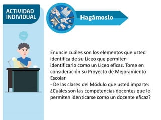 Enuncie cuáles son los elementos que usted
identifica de su Liceo que permiten
identificarlo como un Liceo eficaz. Tome en
consideración su Proyecto de Mejoramiento
Escolar
- De las clases del Módulo que usted imparte:
¿Cuáles son las competencias docentes que le
permiten identicarse como un docente eficaz?
 