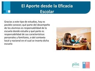El Aporte desde la Eficacia
Escolar
Gracias a este tipo de estudios, hoy es
posible conocer, qué parte del desempeño
de los alumnos es responsabilidad de la
escuela donde estudia y qué parte es
responsabilidad de sus características
personales y familiares, o del contexto
local y nacional en el cual se inserta dicha
escuela
 