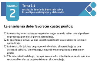 La enseñanza debe favorecer cuatro puntos:
 La empatía; los estudiantes responden mejor cuando saben que el profesor
se preocupa por ellos y por su aprendizaje.
 El aprendizaje activo; ya que la participación de los estudiantes facilita el
aprendizaje.
 La interacción juiciosa de grupos e individuos; el aprendizaje es una
actividad solitaria, sin embargo, se puede mejorar gracias al trabajo en
grupo.
 Y la potenciación del ego; hay que animar a los estudiantes a sentir que son
responsables de sus propios éxitos en el aprendizaje.
 