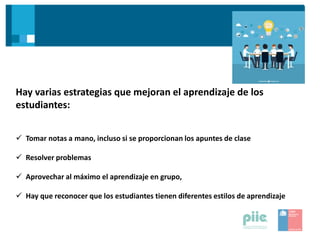 Hay varias estrategias que mejoran el aprendizaje de los
estudiantes:
 Tomar notas a mano, incluso si se proporcionan los apuntes de clase
 Resolver problemas
 Aprovechar al máximo el aprendizaje en grupo,
 Hay que reconocer que los estudiantes tienen diferentes estilos de aprendizaje
 
