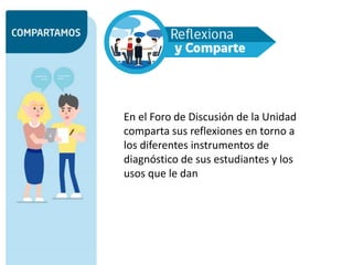 En el Foro de Discusión de la Unidad
comparta sus reflexiones en torno a
los diferentes instrumentos de
diagnóstico de sus estudiantes y los
usos que le dan
 