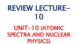 REVIEW LECTURE-
10
UNIT-10 (ATOMIC
SPECTRA AND NUCLEAR
PHYSICS)
 