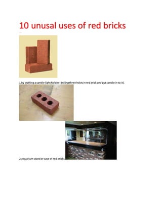 10 unusal uses of red bricks1111sccscwd1111
1.by craftinga candle lightholder(drillingthree holesinredbrickandput candle into it).
2.Aquariumstandor case of redbricks.
 