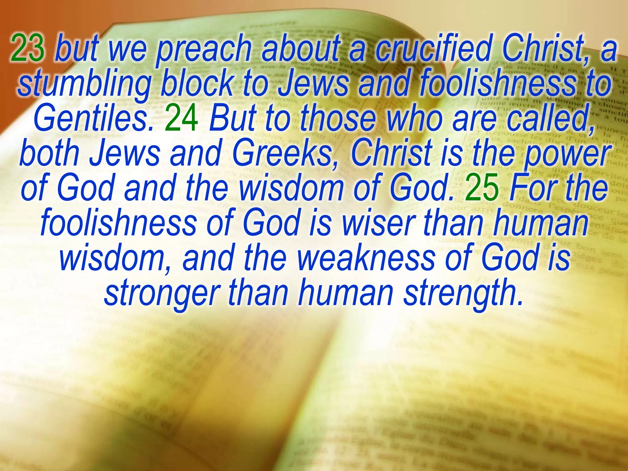23 but we preach about a crucified Christ, a
stumbling block to Jews and foolishness to
Gentiles. 24 But to those who are called,
both Jews and Greeks, Christ is the power
of God and the wisdom of God. 25 For the
foolishness of God is wiser than human
wisdom, and the weakness of God is
stronger than human strength.
 
