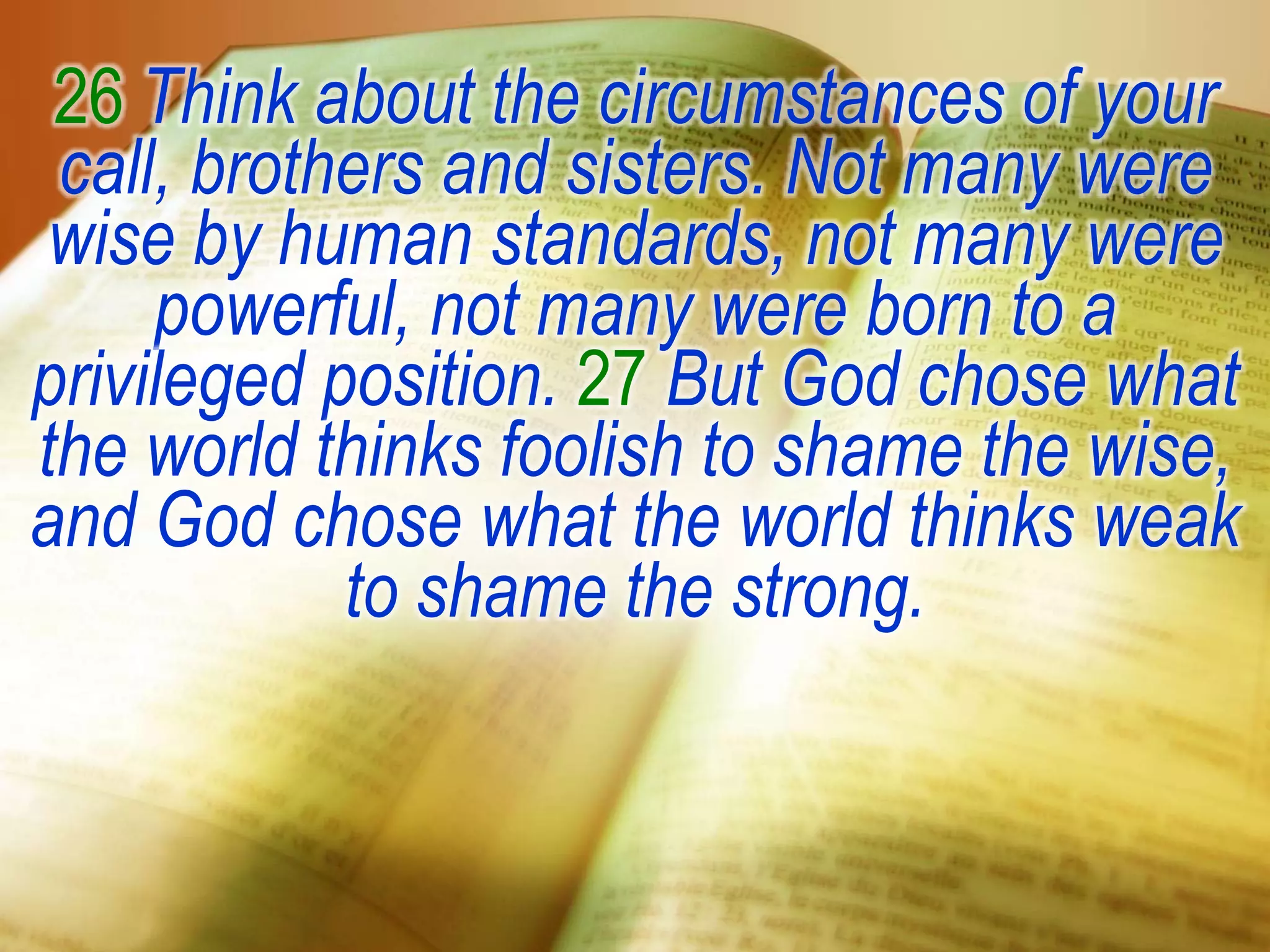 26 Think about the circumstances of your
call, brothers and sisters. Not many were
wise by human standards, not many were
powerful, not many were born to a
privileged position. 27 But God chose what
the world thinks foolish to shame the wise,
and God chose what the world thinks weak
to shame the strong.
 