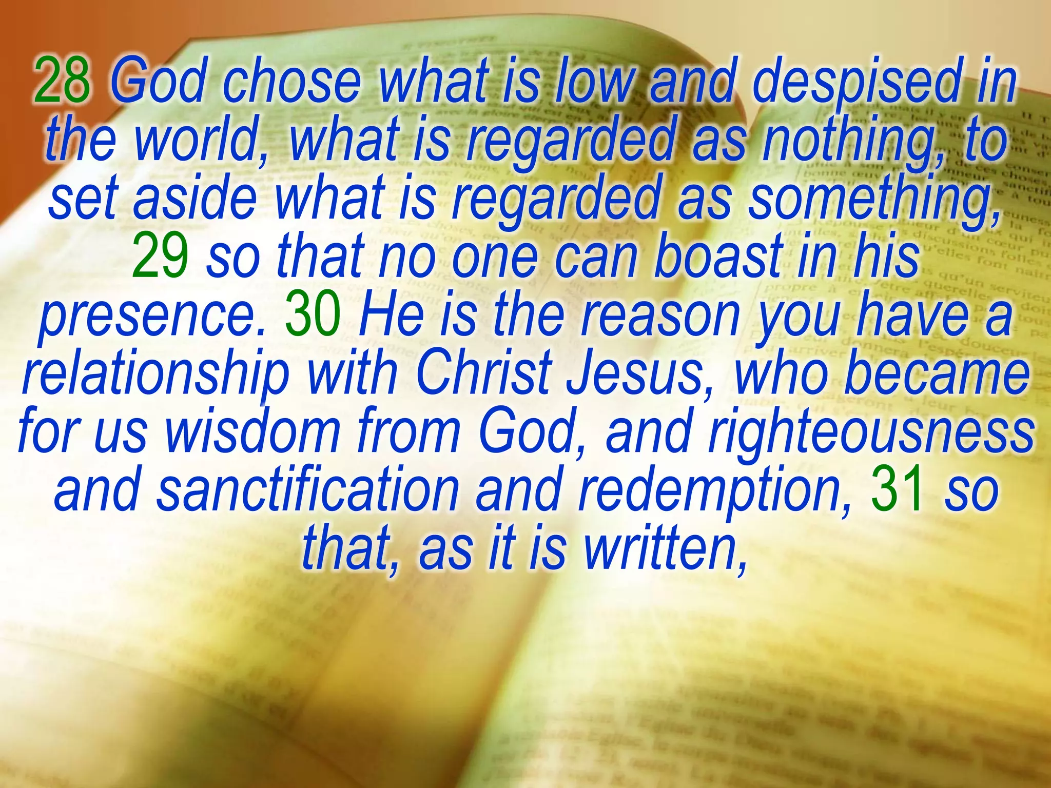 28 God chose what is low and despised in
the world, what is regarded as nothing, to
set aside what is regarded as something,
29 so that no one can boast in his
presence. 30 He is the reason you have a
relationship with Christ Jesus, who became
for us wisdom from God, and righteousness
and sanctification and redemption, 31 so
that, as it is written,
 