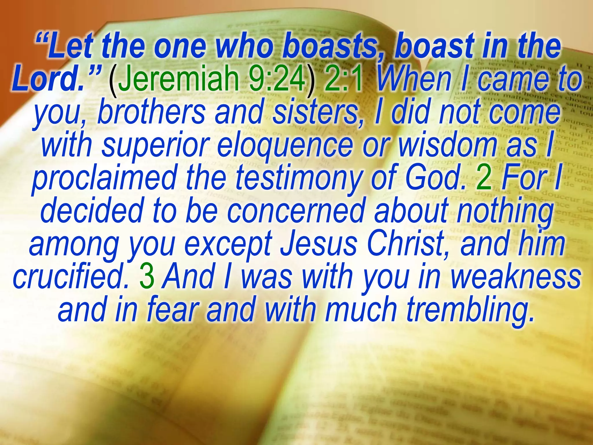 “Let the one who boasts, boast in the
Lord.” (Jeremiah 9:24) 2:1 When I came to
you, brothers and sisters, I did not come
with superior eloquence or wisdom as I
proclaimed the testimony of God. 2 For I
decided to be concerned about nothing
among you except Jesus Christ, and him
crucified. 3 And I was with you in weakness
and in fear and with much trembling.
 