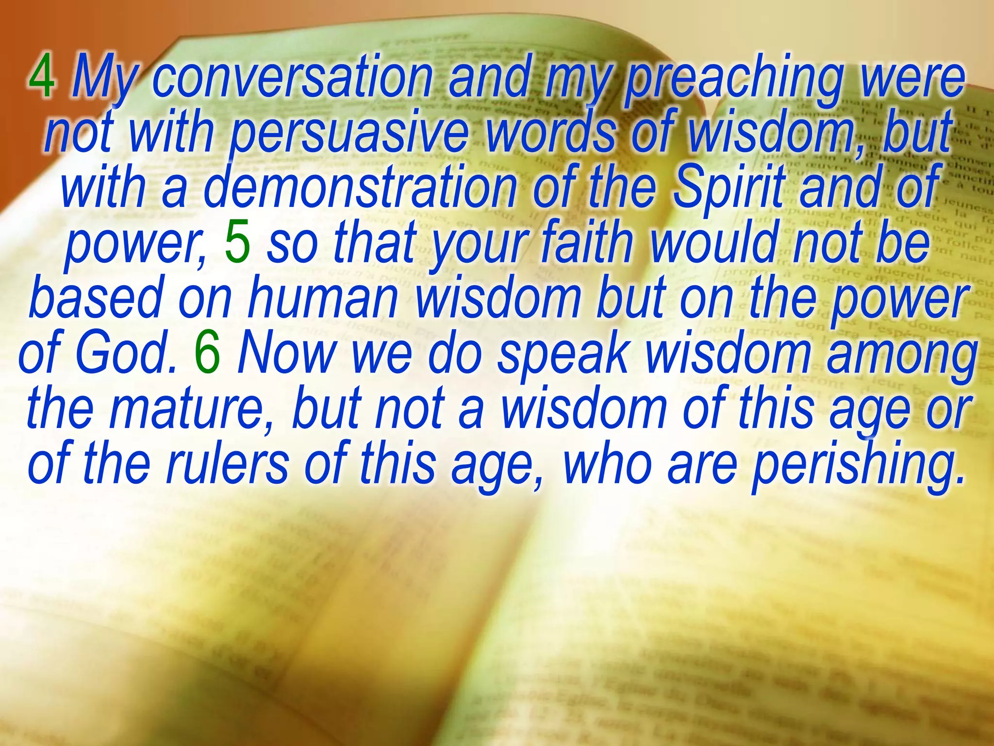 4 My conversation and my preaching were
not with persuasive words of wisdom, but
with a demonstration of the Spirit and of
power, 5 so that your faith would not be
based on human wisdom but on the power
of God. 6 Now we do speak wisdom among
the mature, but not a wisdom of this age or
of the rulers of this age, who are perishing.
 