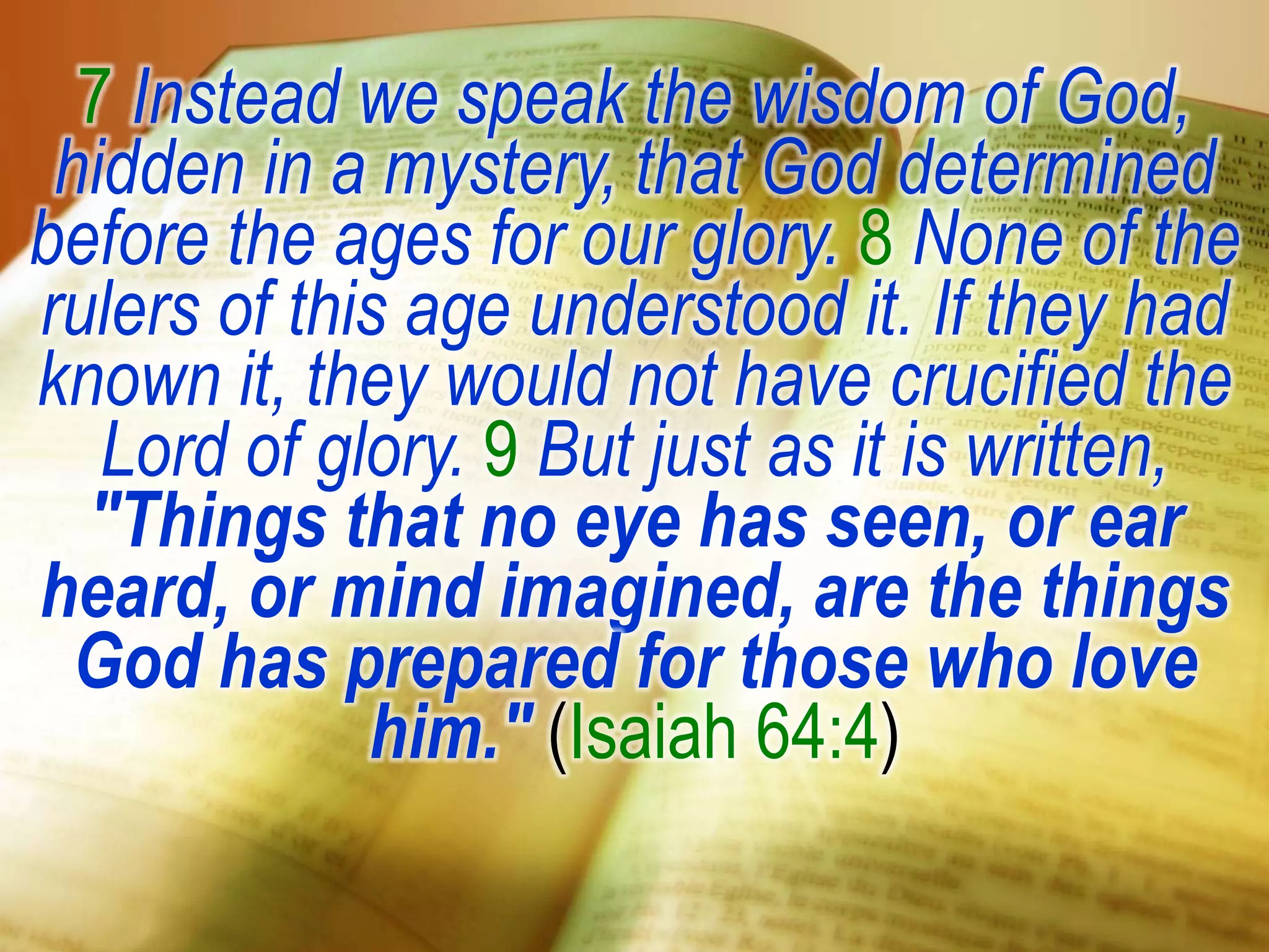 7 Instead we speak the wisdom of God,
hidden in a mystery, that God determined
before the ages for our glory. 8 None of the
rulers of this age understood it. If they had
known it, they would not have crucified the
Lord of glory. 9 But just as it is written,
"Things that no eye has seen, or ear
heard, or mind imagined, are the things
God has prepared for those who love
him." (Isaiah 64:4)
 