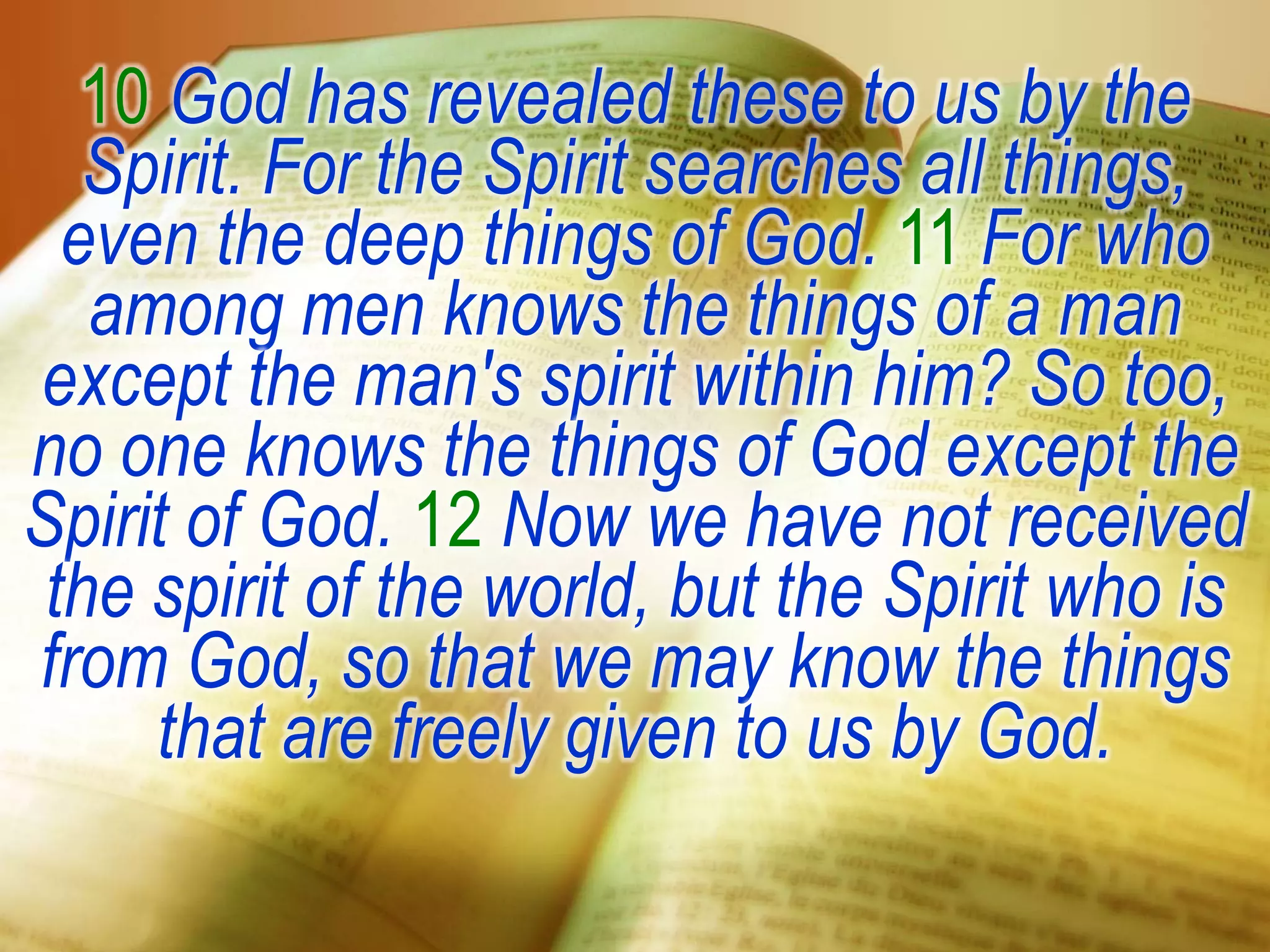 10 God has revealed these to us by the
Spirit. For the Spirit searches all things,
even the deep things of God. 11 For who
among men knows the things of a man
except the man's spirit within him? So too,
no one knows the things of God except the
Spirit of God. 12 Now we have not received
the spirit of the world, but the Spirit who is
from God, so that we may know the things
that are freely given to us by God.
 