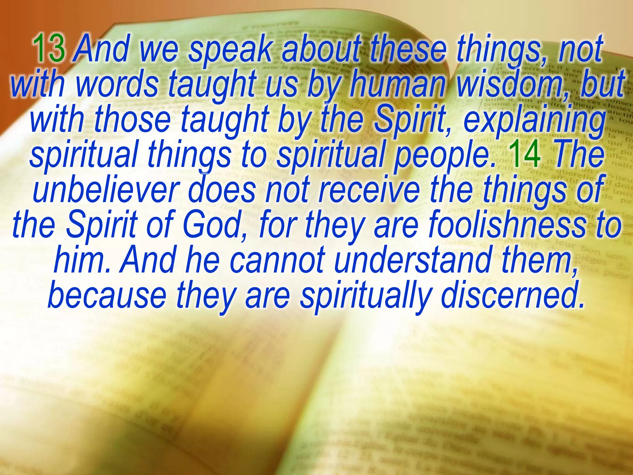 13 And we speak about these things, not
with words taught us by human wisdom, but
with those taught by the Spirit, explaining
spiritual things to spiritual people. 14 The
unbeliever does not receive the things of
the Spirit of God, for they are foolishness to
him. And he cannot understand them,
because they are spiritually discerned.
 