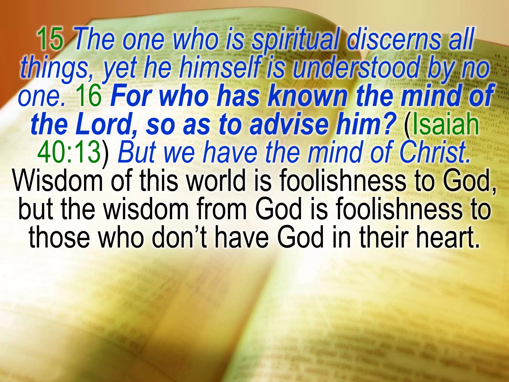 15 The one who is spiritual discerns all
things, yet he himself is understood by no
one. 16 For who has known the mind of
the Lord, so as to advise him? (Isaiah
40:13) But we have the mind of Christ.
Wisdom of this world is foolishness to God,
but the wisdom from God is foolishness to
those who don’t have God in their heart.
 