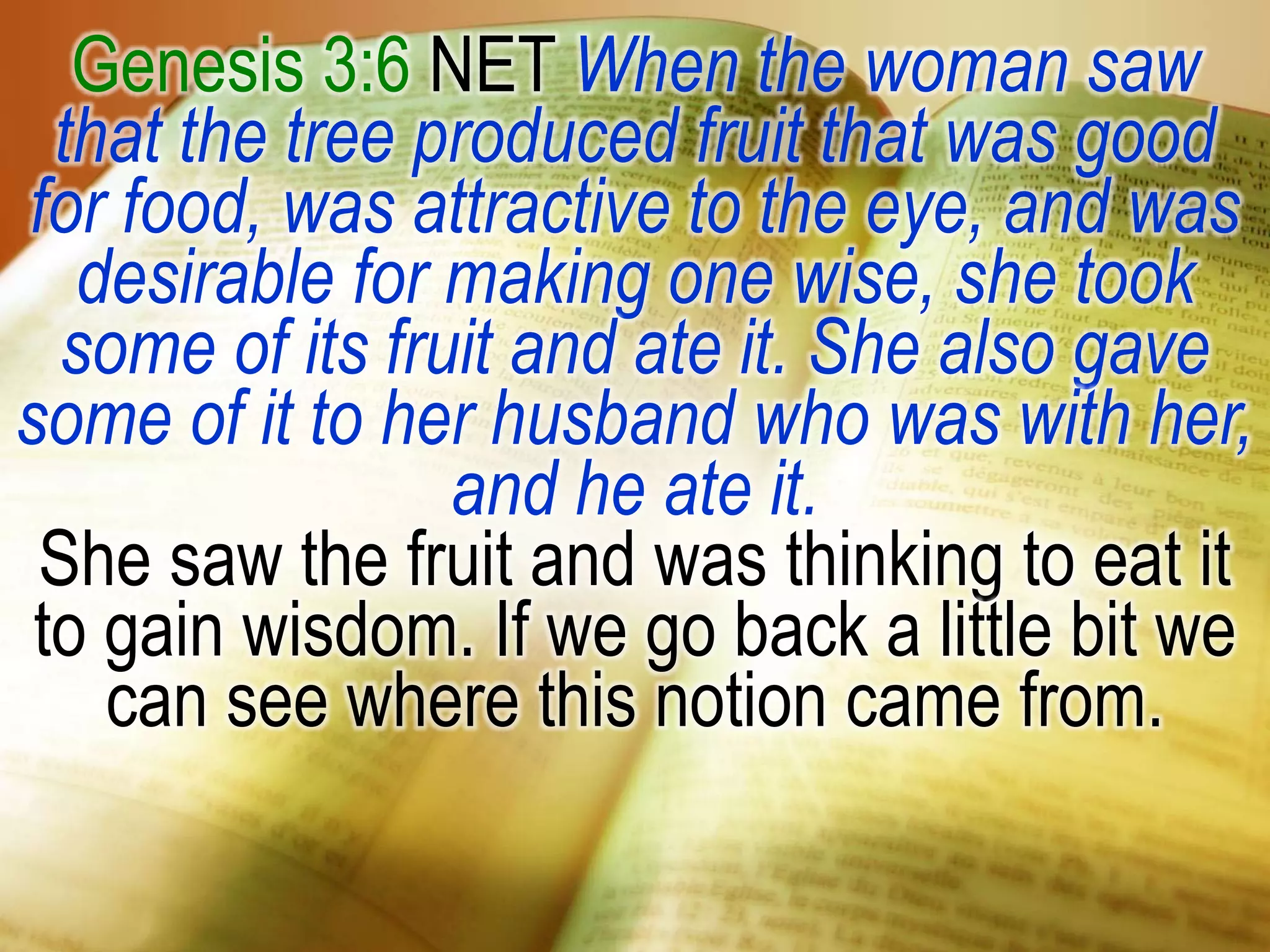 Genesis 3:6 NET When the woman saw
that the tree produced fruit that was good
for food, was attractive to the eye, and was
desirable for making one wise, she took
some of its fruit and ate it. She also gave
some of it to her husband who was with her,
and he ate it.
She saw the fruit and was thinking to eat it
to gain wisdom. If we go back a little bit we
can see where this notion came from.
 