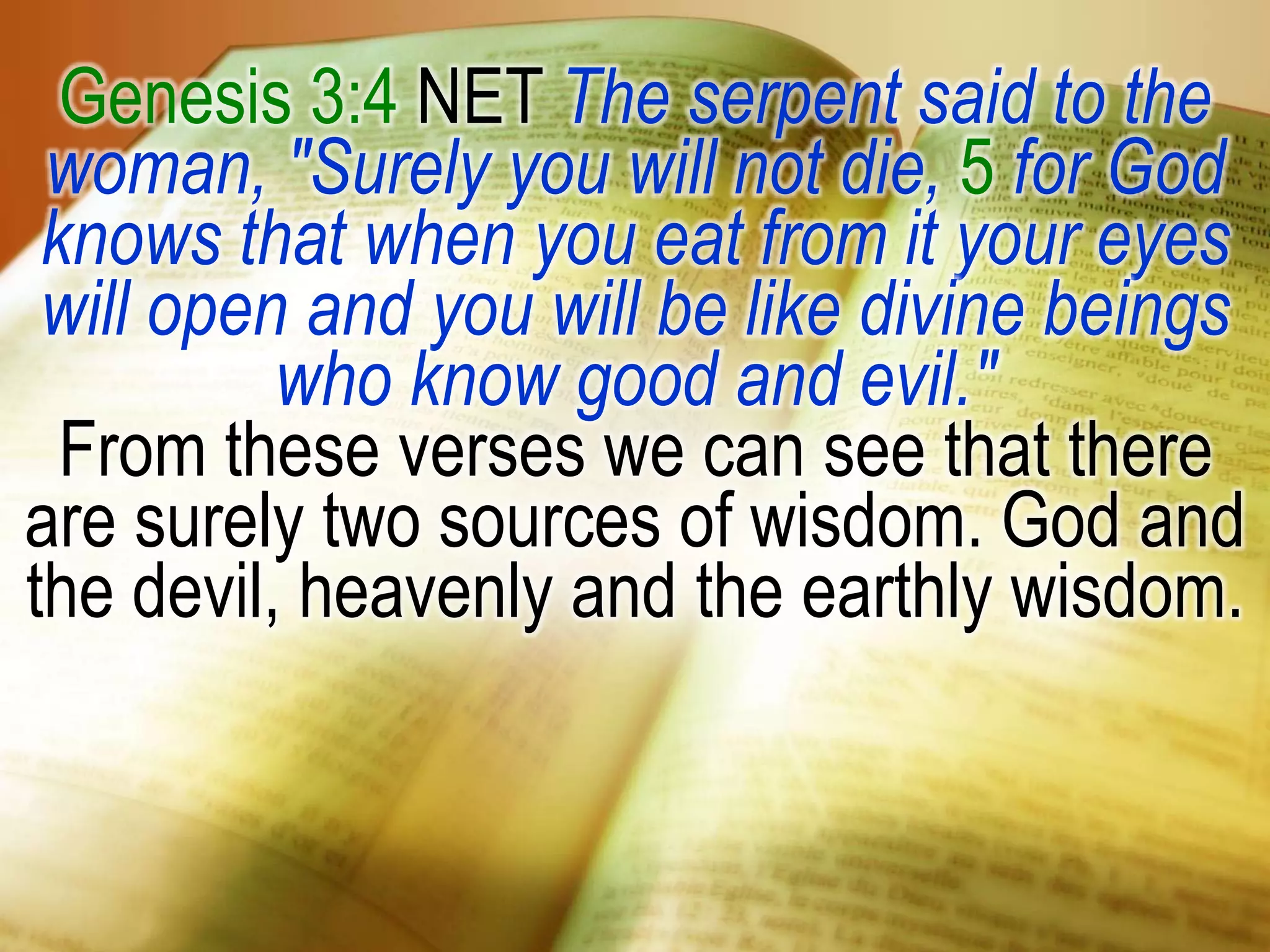 Genesis 3:4 NET The serpent said to the
woman, "Surely you will not die, 5 for God
knows that when you eat from it your eyes
will open and you will be like divine beings
who know good and evil."
From these verses we can see that there
are surely two sources of wisdom. God and
the devil, heavenly and the earthly wisdom.
 