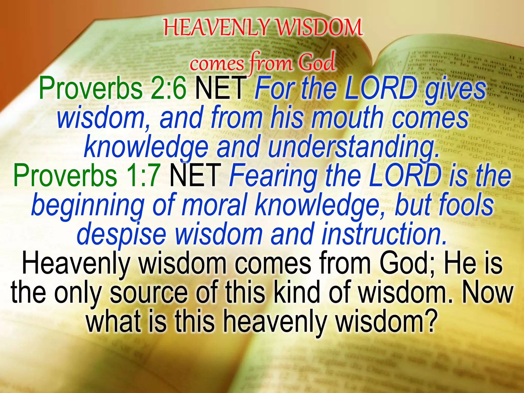 HEAVENLY WISDOM
comes from God
Proverbs 2:6 NET For the LORD gives
wisdom, and from his mouth comes
knowledge and understanding.
Proverbs 1:7 NET Fearing the LORD is the
beginning of moral knowledge, but fools
despise wisdom and instruction.
Heavenly wisdom comes from God; He is
the only source of this kind of wisdom. Now
what is this heavenly wisdom?
 