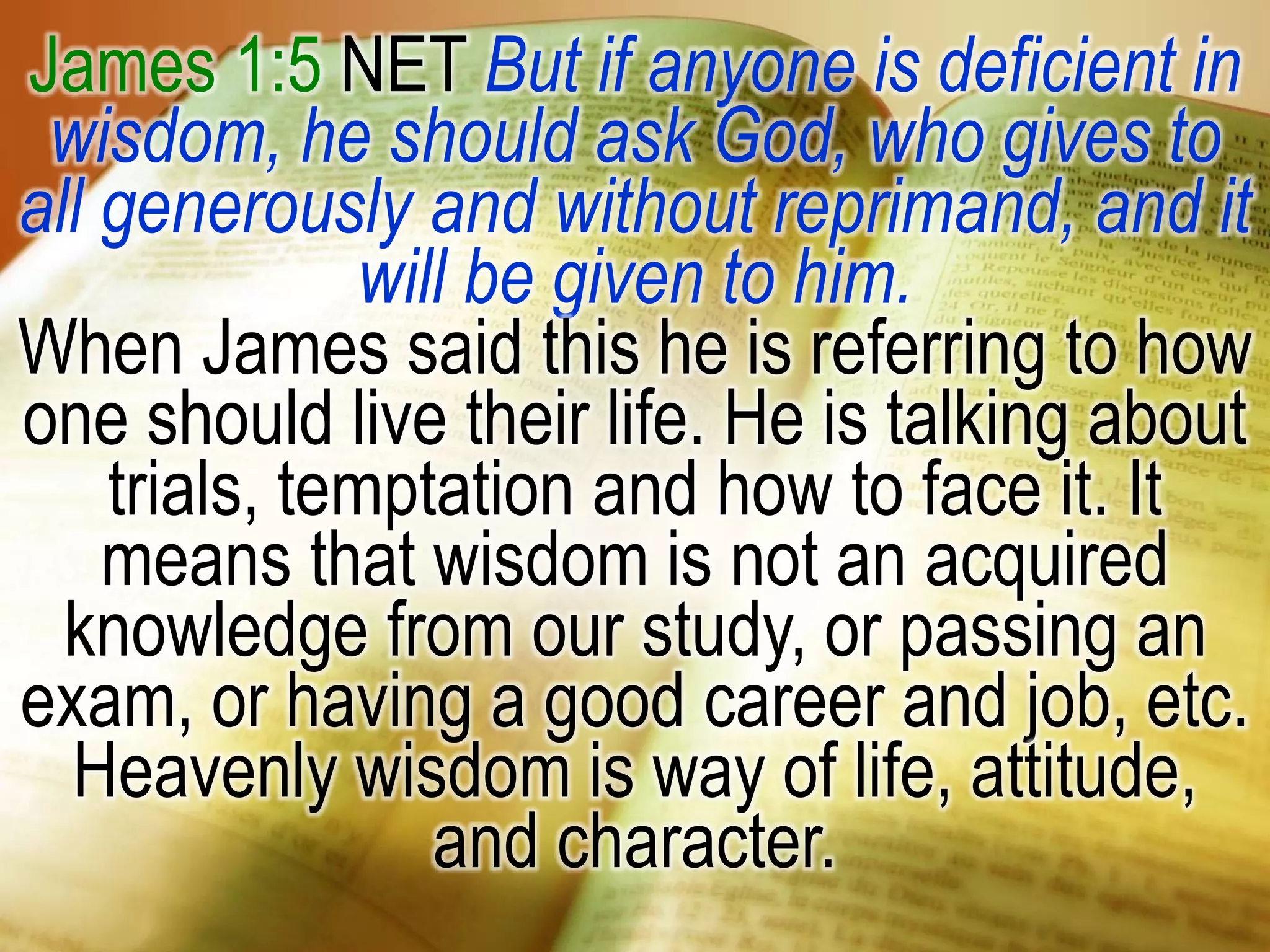 James 1:5 NET But if anyone is deficient in
wisdom, he should ask God, who gives to
all generously and without reprimand, and it
will be given to him.
When James said this he is referring to how
one should live their life. He is talking about
trials, temptation and how to face it. It
means that wisdom is not an acquired
knowledge from our study, or passing an
exam, or having a good career and job, etc.
Heavenly wisdom is way of life, attitude,
and character.
 