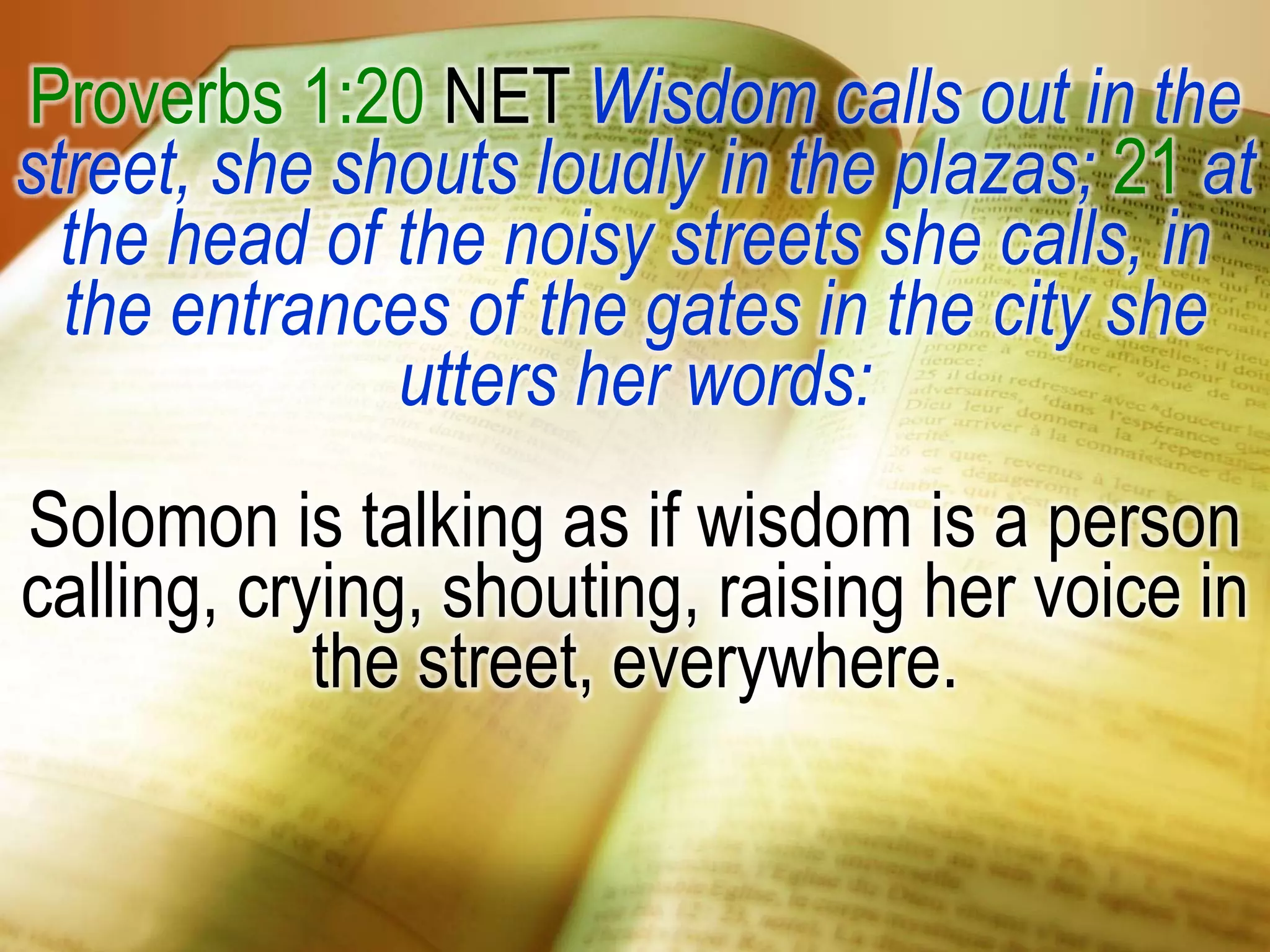Proverbs 1:20 NET Wisdom calls out in the
street, she shouts loudly in the plazas; 21 at
the head of the noisy streets she calls, in
the entrances of the gates in the city she
utters her words:
Solomon is talking as if wisdom is a person
calling, crying, shouting, raising her voice in
the street, everywhere.
 