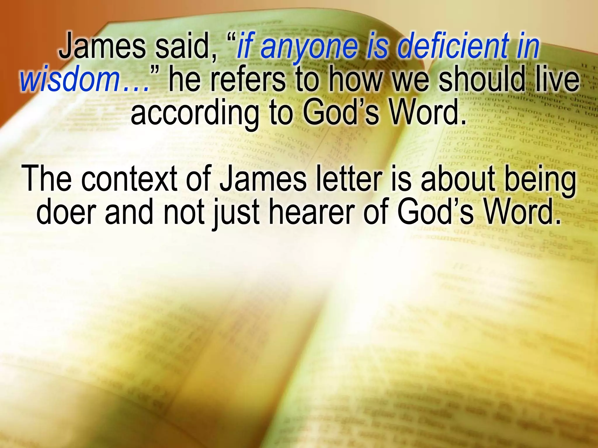 James said, “if anyone is deficient in
wisdom…” he refers to how we should live
according to God’s Word.
The context of James letter is about being
doer and not just hearer of God’s Word.
 