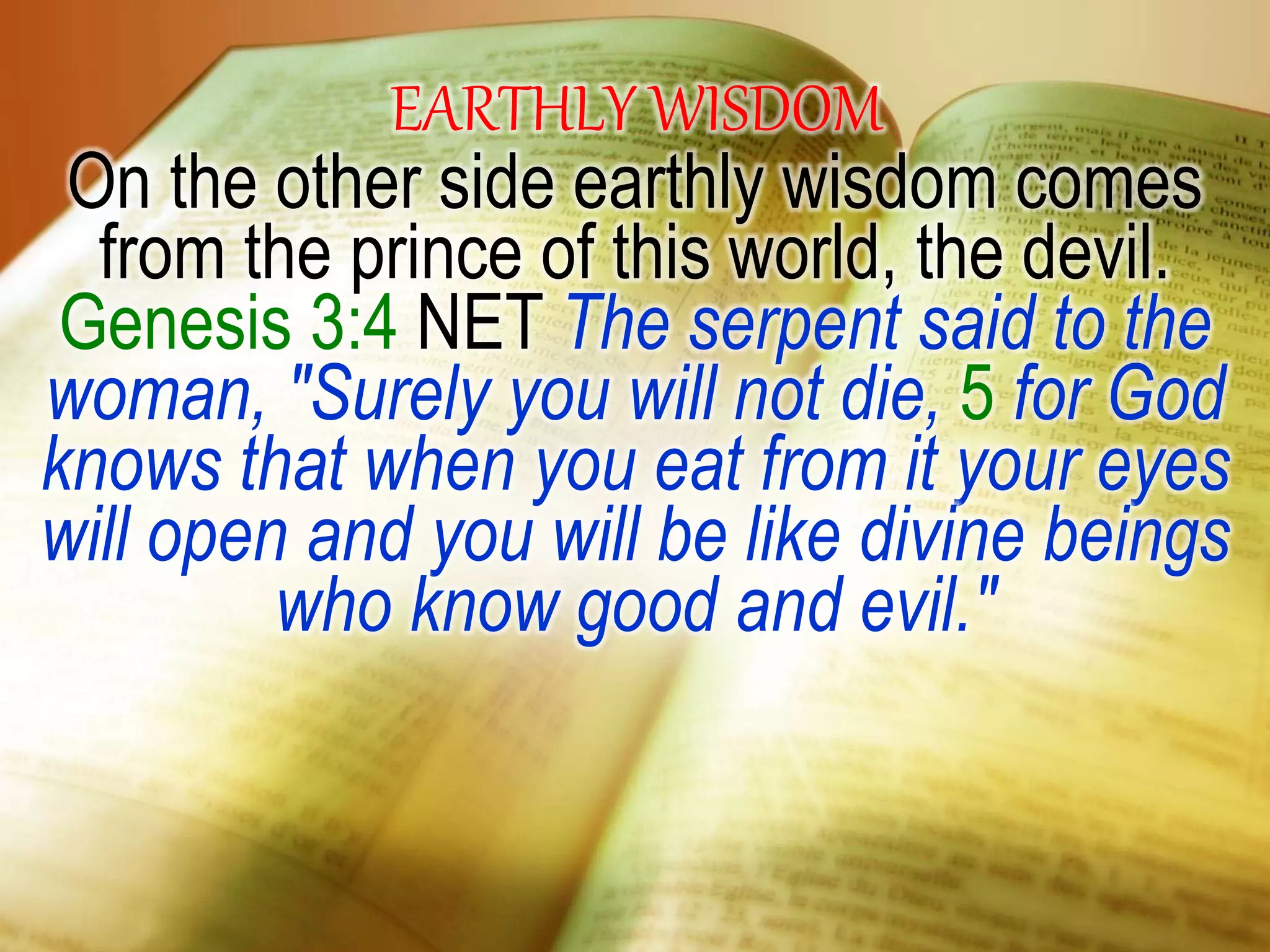 EARTHLY WISDOM
On the other side earthly wisdom comes
from the prince of this world, the devil.
Genesis 3:4 NET The serpent said to the
woman, "Surely you will not die, 5 for God
knows that when you eat from it your eyes
will open and you will be like divine beings
who know good and evil."
 