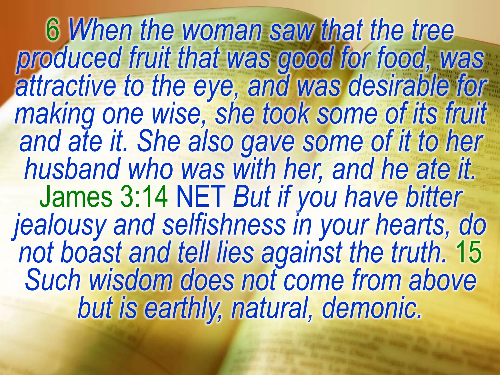 6 When the woman saw that the tree
produced fruit that was good for food, was
attractive to the eye, and was desirable for
making one wise, she took some of its fruit
and ate it. She also gave some of it to her
husband who was with her, and he ate it.
James 3:14 NET But if you have bitter
jealousy and selfishness in your hearts, do
not boast and tell lies against the truth. 15
Such wisdom does not come from above
but is earthly, natural, demonic.
 