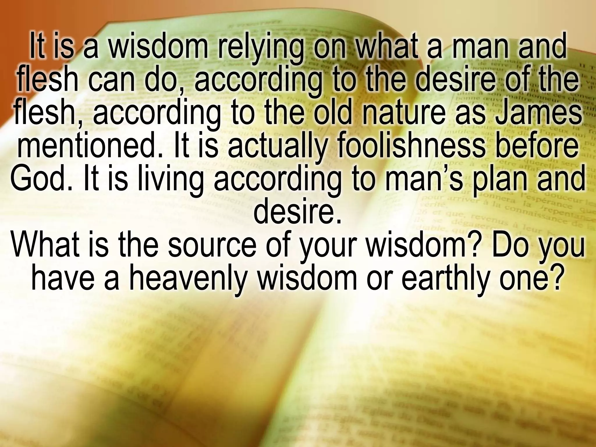 It is a wisdom relying on what a man and
flesh can do, according to the desire of the
flesh, according to the old nature as James
mentioned. It is actually foolishness before
God. It is living according to man’s plan and
desire.
What is the source of your wisdom? Do you
have a heavenly wisdom or earthly one?
 