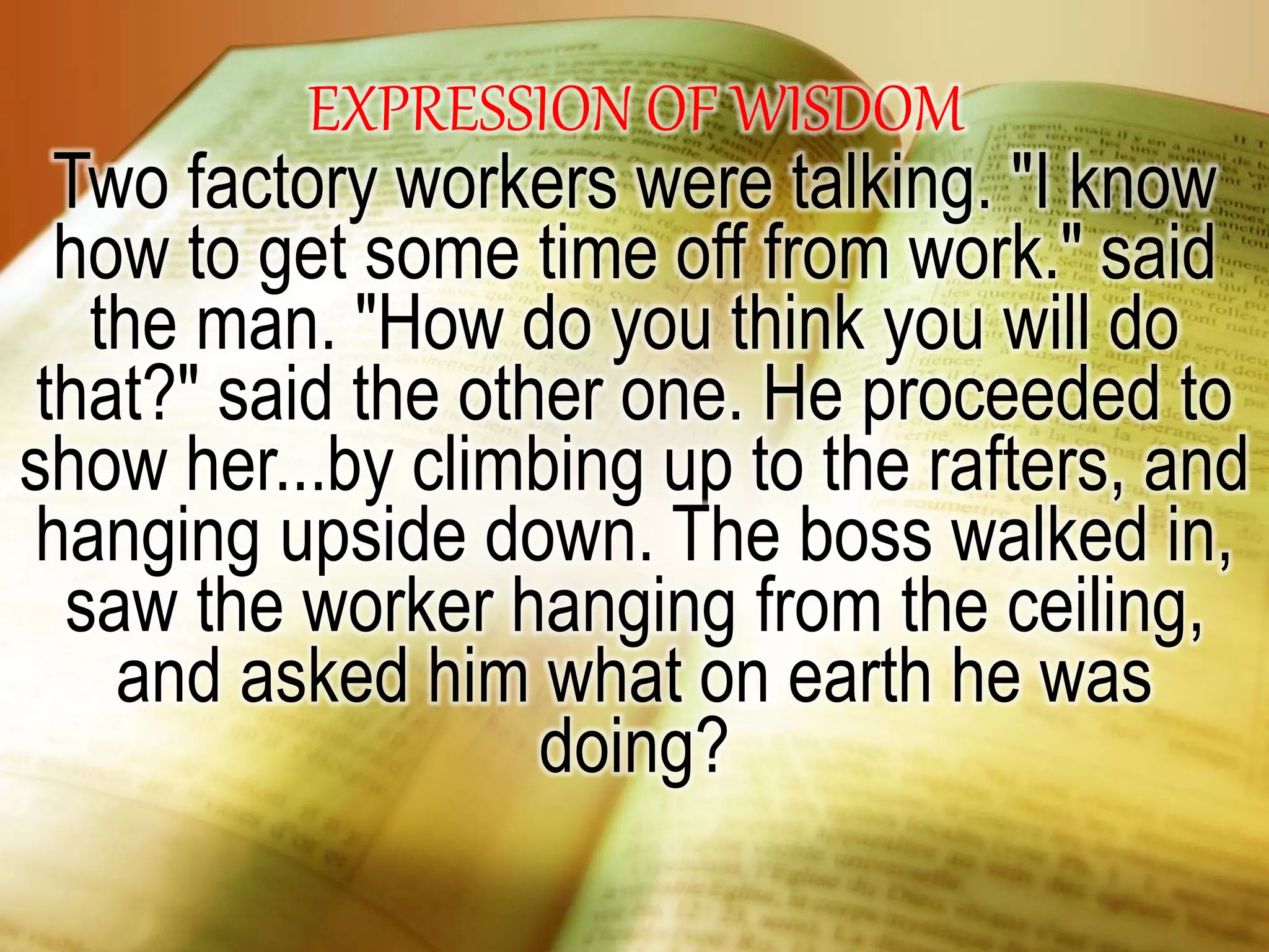 EXPRESSION OF WISDOM
Two factory workers were talking. "I know
how to get some time off from work." said
the man. "How do you think you will do
that?" said the other one. He proceeded to
show her...by climbing up to the rafters, and
hanging upside down. The boss walked in,
saw the worker hanging from the ceiling,
and asked him what on earth he was
doing?
 