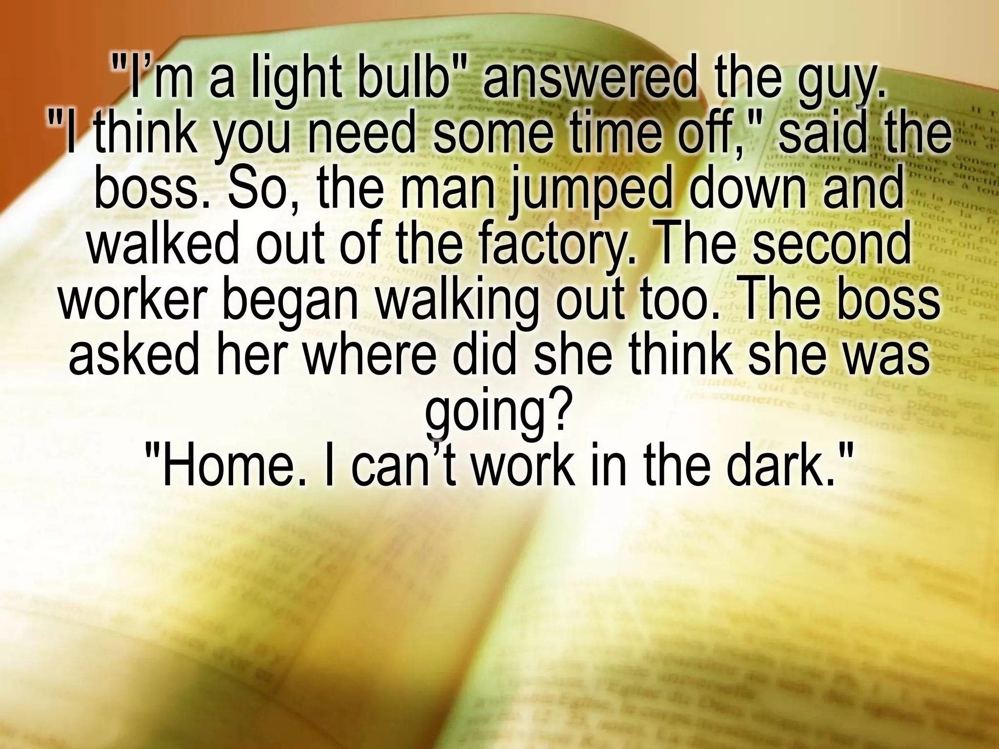 "I’m a light bulb" answered the guy.
"I think you need some time off," said the
boss. So, the man jumped down and
walked out of the factory. The second
worker began walking out too. The boss
asked her where did she think she was
going?
"Home. I can’t work in the dark."
 