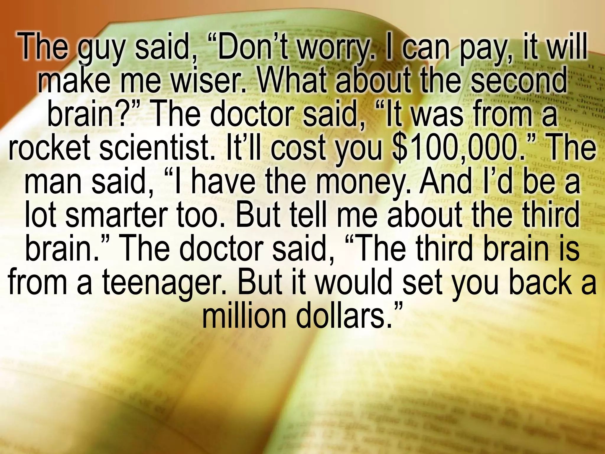 The guy said, “Don’t worry. I can pay, it will
make me wiser. What about the second
brain?” The doctor said, “It was from a
rocket scientist. It’ll cost you $100,000.” The
man said, “I have the money. And I’d be a
lot smarter too. But tell me about the third
brain.” The doctor said, “The third brain is
from a teenager. But it would set you back a
million dollars.”
 