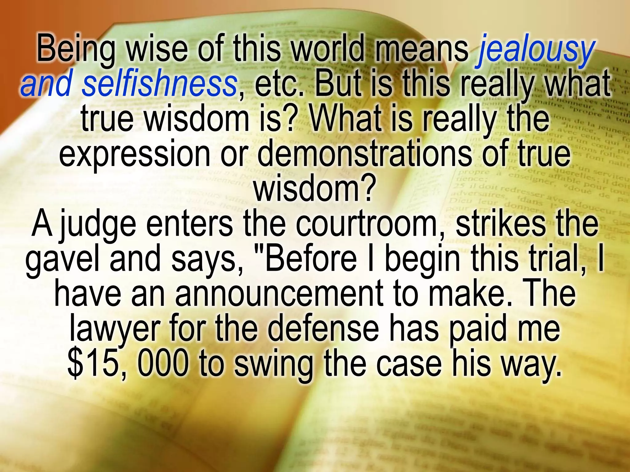 Being wise of this world means jealousy
and selfishness, etc. But is this really what
true wisdom is? What is really the
expression or demonstrations of true
wisdom?
A judge enters the courtroom, strikes the
gavel and says, "Before I begin this trial, I
have an announcement to make. The
lawyer for the defense has paid me
$15, 000 to swing the case his way.
 