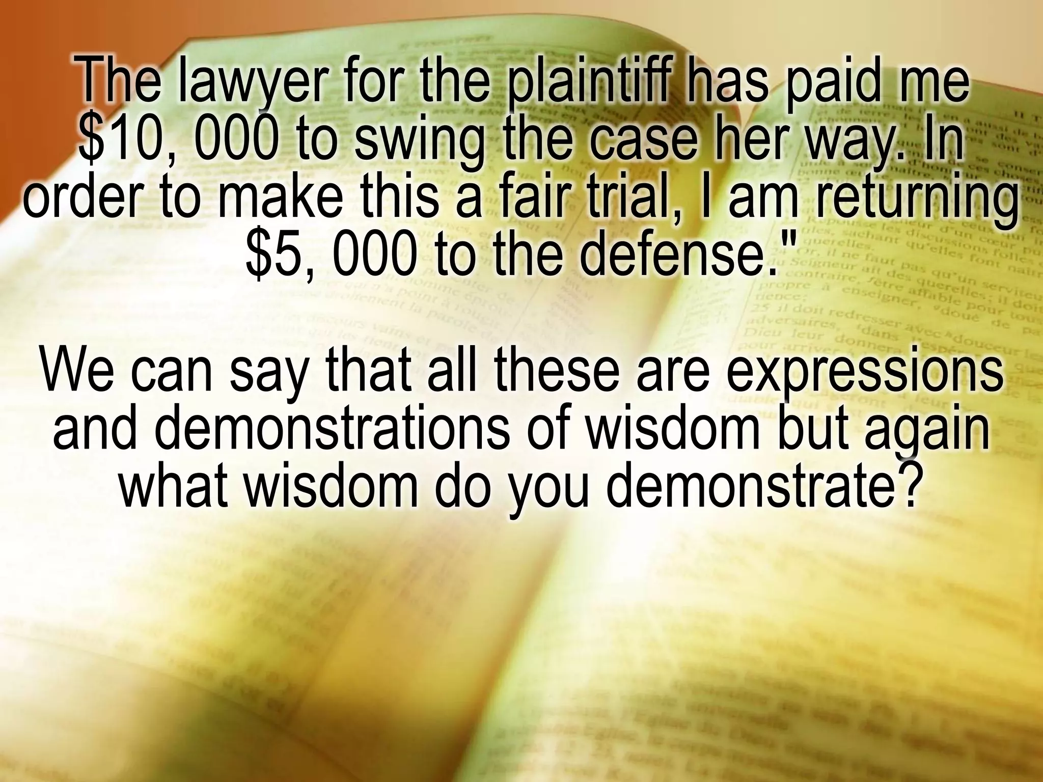 The lawyer for the plaintiff has paid me
$10, 000 to swing the case her way. In
order to make this a fair trial, I am returning
$5, 000 to the defense."
We can say that all these are expressions
and demonstrations of wisdom but again
what wisdom do you demonstrate?
 