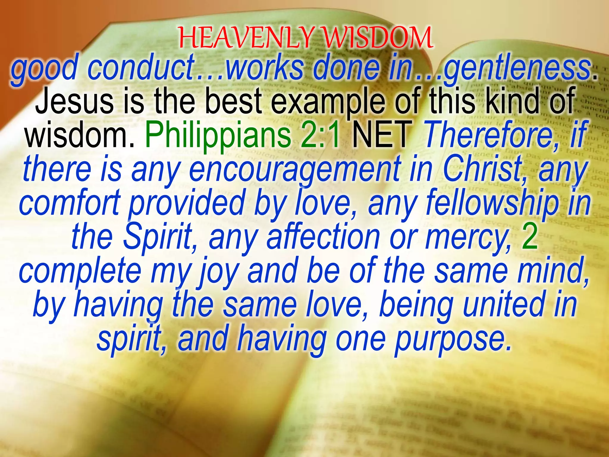 HEAVENLY WISDOM
good conduct…works done in…gentleness.
Jesus is the best example of this kind of
wisdom. Philippians 2:1 NET Therefore, if
there is any encouragement in Christ, any
comfort provided by love, any fellowship in
the Spirit, any affection or mercy, 2
complete my joy and be of the same mind,
by having the same love, being united in
spirit, and having one purpose.
 