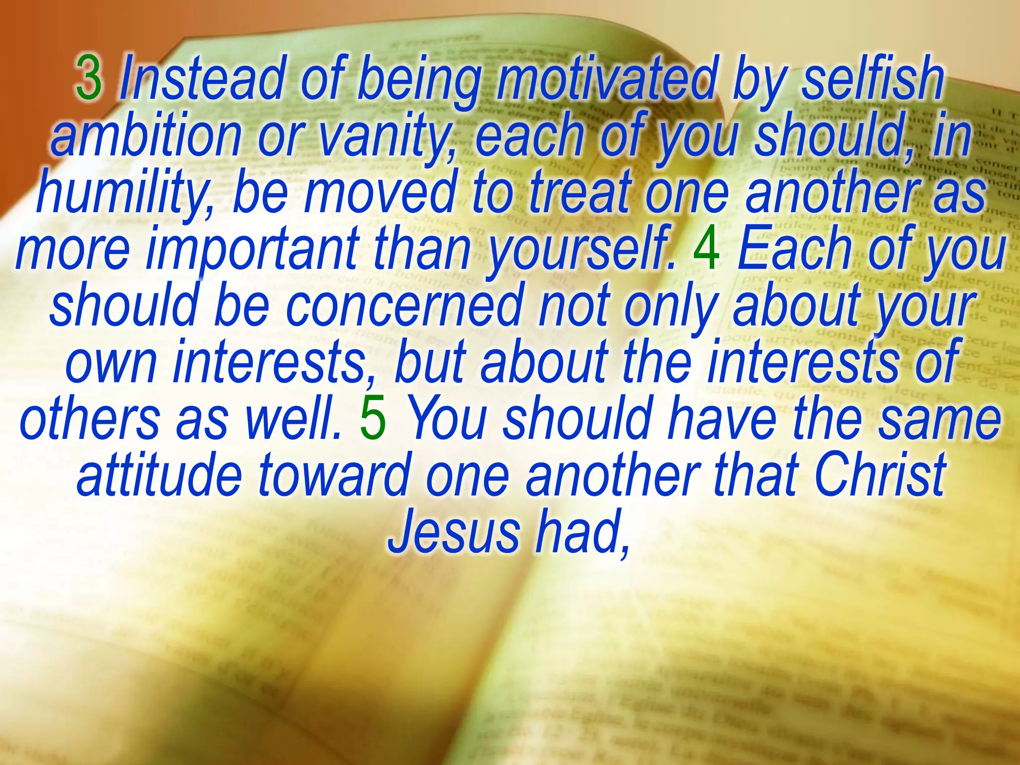 3 Instead of being motivated by selfish
ambition or vanity, each of you should, in
humility, be moved to treat one another as
more important than yourself. 4 Each of you
should be concerned not only about your
own interests, but about the interests of
others as well. 5 You should have the same
attitude toward one another that Christ
Jesus had,
 