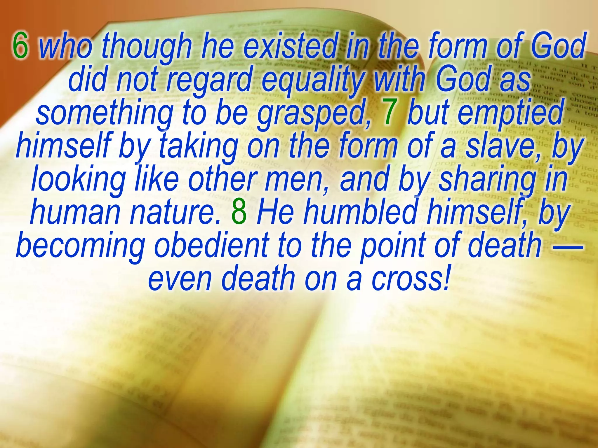 6 who though he existed in the form of God
did not regard equality with God as
something to be grasped, 7 but emptied
himself by taking on the form of a slave, by
looking like other men, and by sharing in
human nature. 8 He humbled himself, by
becoming obedient to the point of death —
even death on a cross!
 